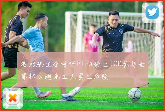 洛杉矶工会呼吁FIFA禁止ICE参与世界杯以避免工人罢工风险