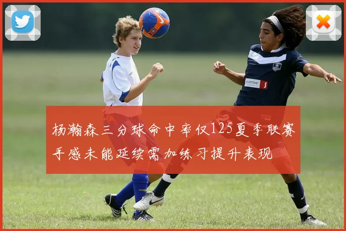杨瀚森三分球命中率仅125夏季联赛手感未能延续需加练习提升表现