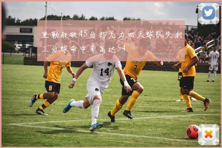 里勒狂砍45分却无力回天球队失利三分球命中率高达54