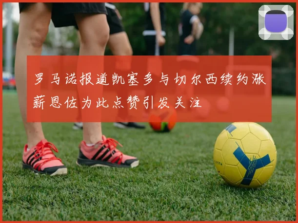 罗马诺报道凯塞多与切尔西续约涨薪恩佐为此点赞引发关注
