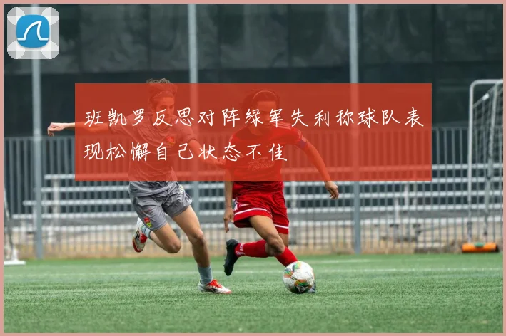 班凯罗反思对阵绿军失利称球队表现松懈自己状态不佳