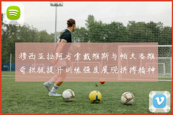 穆西亚拉阿方索戴维斯与帕夫洛维奇积极提升训练强度展现拼搏精神