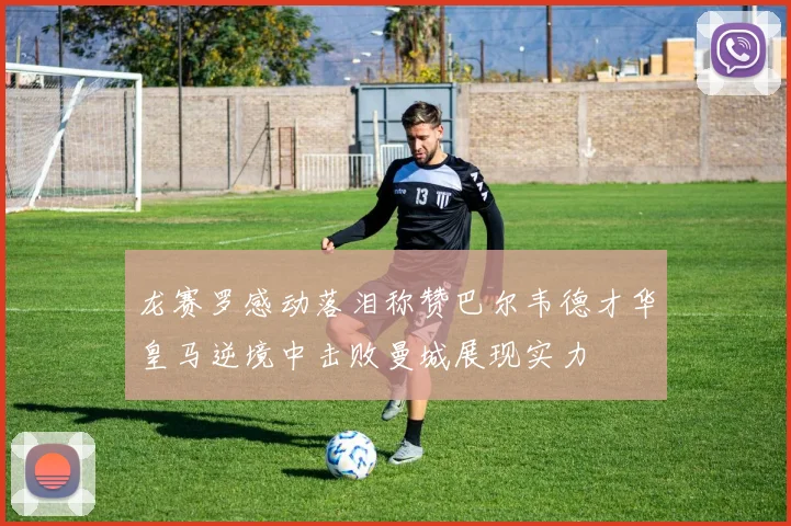 龙赛罗感动落泪称赞巴尔韦德才华皇马逆境中击败曼城展现实力