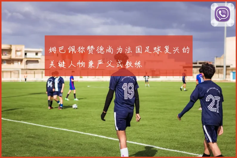姆巴佩称赞德尚为法国足球复兴的关键人物兼严父式教练