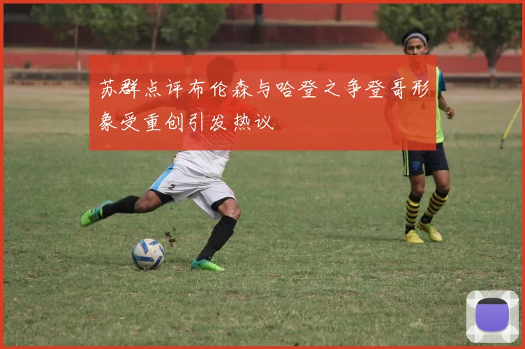 苏群点评布伦森与哈登之争登哥形象受重创引发热议