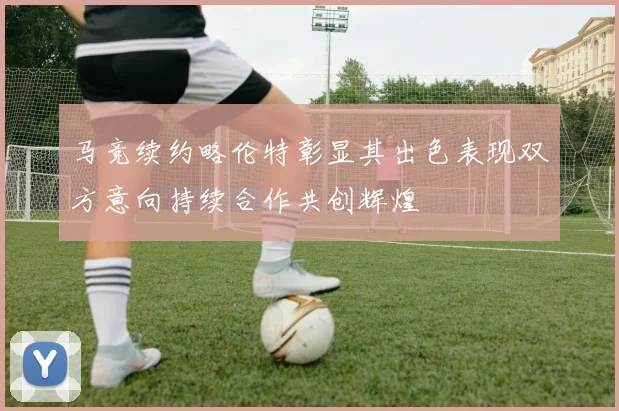 马竞续约略伦特彰显其出色表现双方意向持续合作共创辉煌