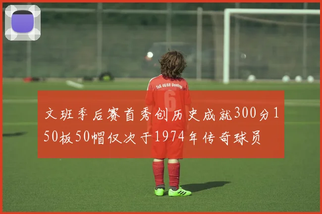 文班季后赛首秀创历史成就300分150板50帽仅次于1974年传奇球员