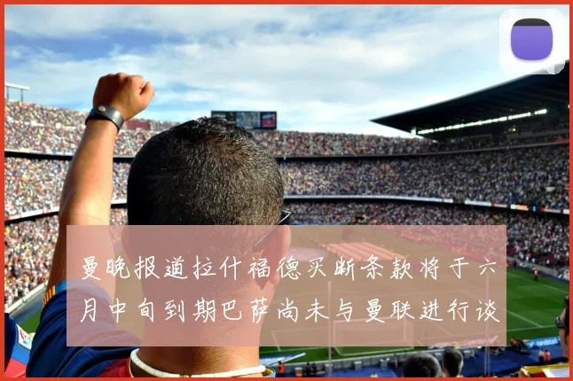 曼晚报道拉什福德买断条款将于六月中旬到期巴萨尚未与曼联进行谈判