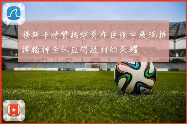 穆斯卡特赞扬球员在逆境中展现拼搏精神全队应得胜利的荣耀