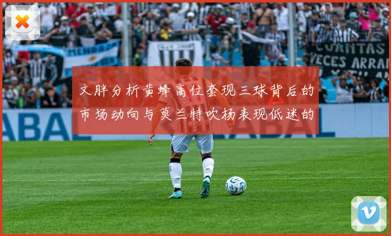 文胖分析黄蜂高位套现三球背后的市场动向与莫兰特吹杨表现低迷的影响