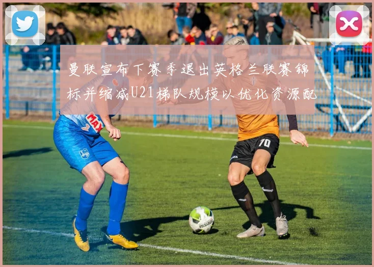 曼联宣布下赛季退出英格兰联赛锦标并缩减U21梯队规模以优化资源配置