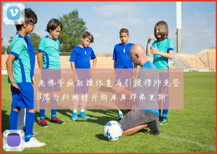 老佛爷疯狂操作皇马引援穆帅免签B席与科纳特并购库库邓弗里斯