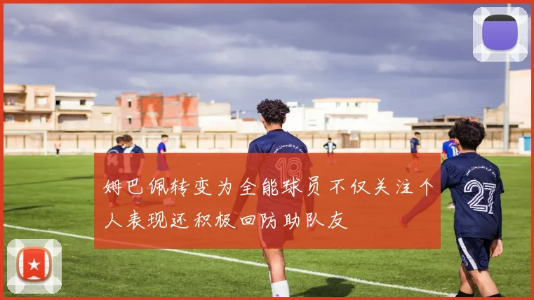 姆巴佩转变为全能球员不仅关注个人表现还积极回防助队友