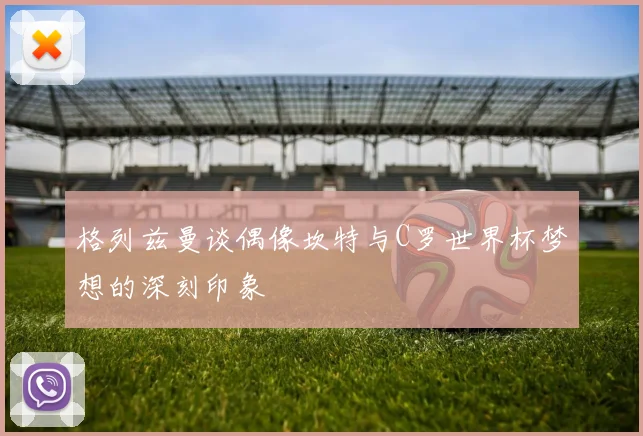 格列兹曼谈偶像坎特与C罗世界杯梦想的深刻印象