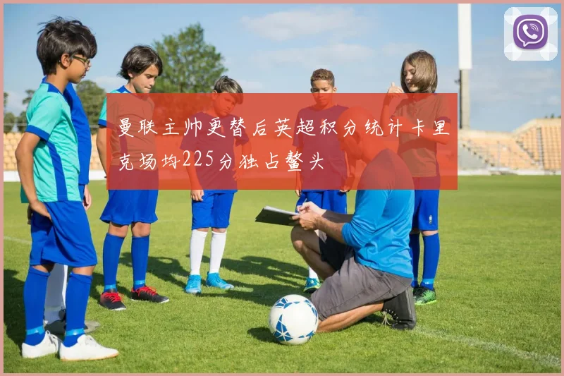 曼联主帅更替后英超积分统计卡里克场均225分独占鳌头