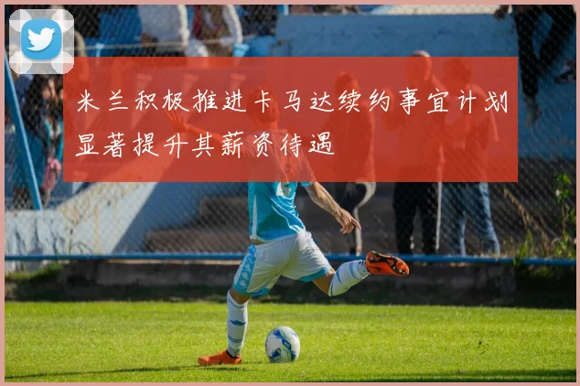 米兰积极推进卡马达续约事宜计划显著提升其薪资待遇