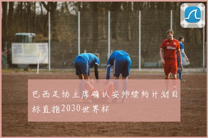 巴西足协主席确认安帅续约计划目标直指2030世界杯