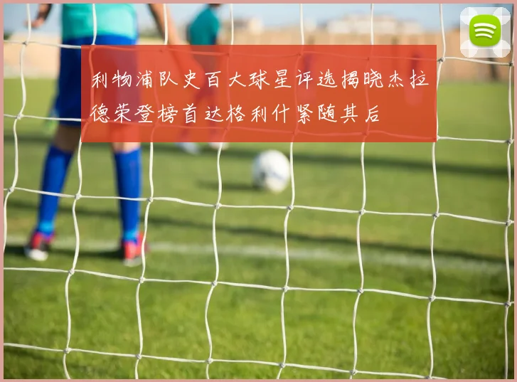 利物浦队史百大球星评选揭晓杰拉德荣登榜首达格利什紧随其后