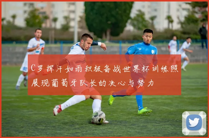 C罗挥汗如雨积极备战世界杯训练照展现葡萄牙队长的决心与努力