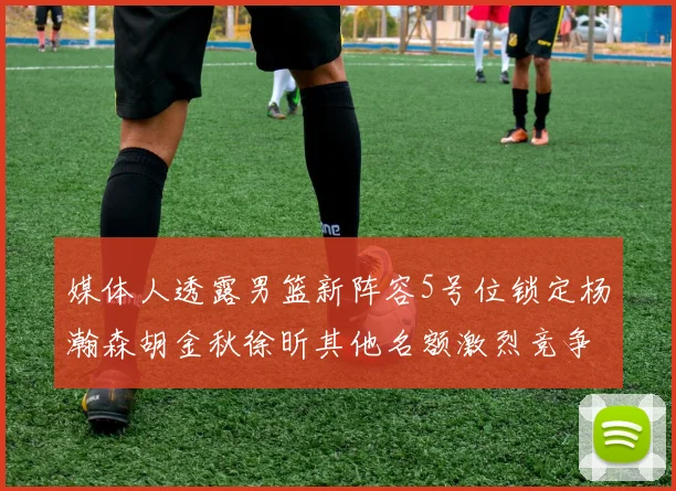 媒体人透露男篮新阵容5号位锁定杨瀚森胡金秋徐昕其他名额激烈竞争