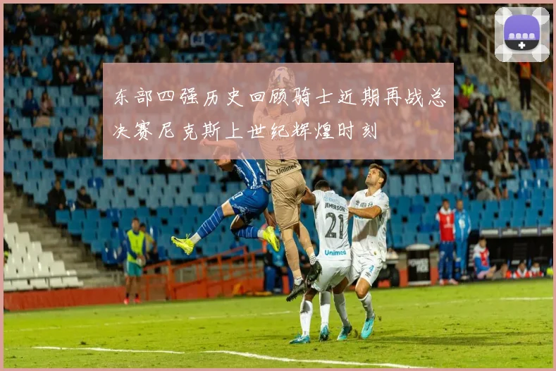 东部四强历史回顾骑士近期再战总决赛尼克斯上世纪辉煌时刻