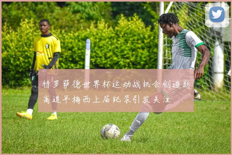 特罗萨德世界杯运动战机会创造新高追平梅西上届纪录引发关注